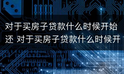 对于买房子贷款什么时候开始还 对于买房子贷款什么时候开始还的