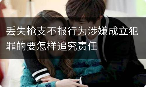 丢失枪支不报行为涉嫌成立犯罪的要怎样追究责任