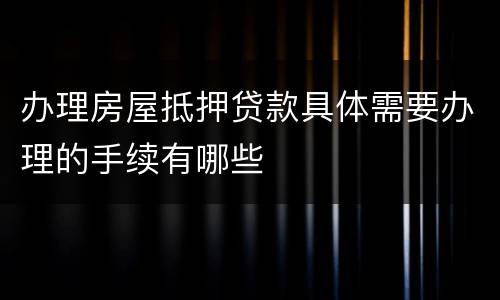 办理房屋抵押贷款具体需要办理的手续有哪些