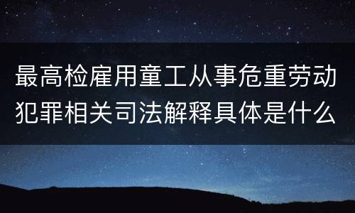 最高检雇用童工从事危重劳动犯罪相关司法解释具体是什么重要规定