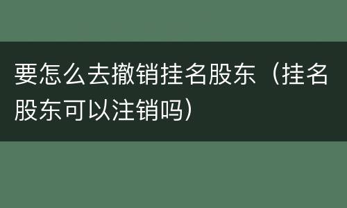 要怎么去撤销挂名股东（挂名股东可以注销吗）