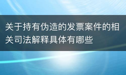 关于持有伪造的发票案件的相关司法解释具体有哪些