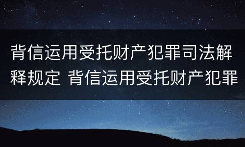背信运用受托财产犯罪司法解释规定 背信运用受托财产犯罪司法解释规定是什么