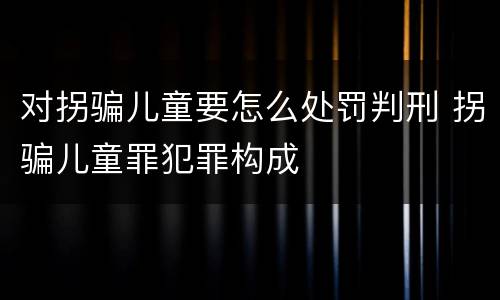对拐骗儿童要怎么处罚判刑 拐骗儿童罪犯罪构成