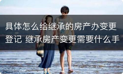具体怎么给继承的房产办变更登记 继承房产变更需要什么手续