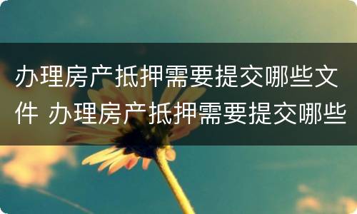 办理房产抵押需要提交哪些文件 办理房产抵押需要提交哪些文件材料
