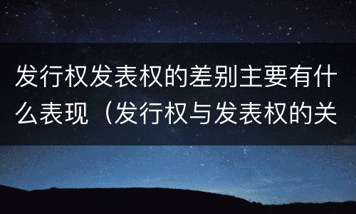 发行权发表权的差别主要有什么表现（发行权与发表权的关系）