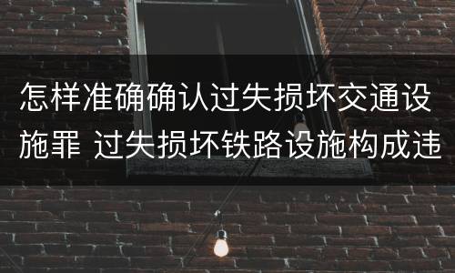 怎样准确确认过失损坏交通设施罪 过失损坏铁路设施构成违法吗