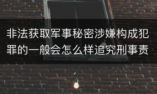 非法获取军事秘密涉嫌构成犯罪的一般会怎么样追究刑事责任