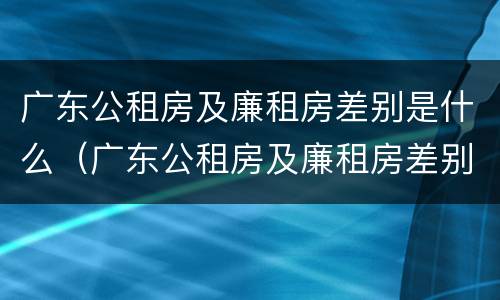广东公租房及廉租房差别是什么（广东公租房及廉租房差别是什么意思）