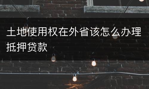 土地使用权在外省该怎么办理抵押贷款