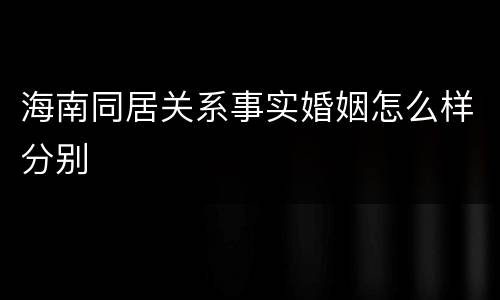 海南同居关系事实婚姻怎么样分别