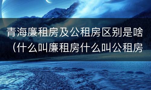 青海廉租房及公租房区别是啥（什么叫廉租房什么叫公租房）