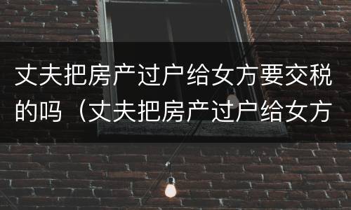 丈夫把房产过户给女方要交税的吗（丈夫把房产过户给女方要交税的吗怎么办）
