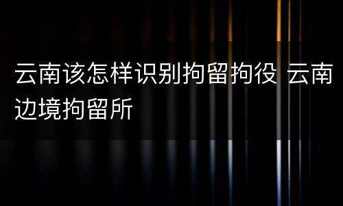 云南该怎样识别拘留拘役 云南边境拘留所