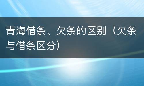青海借条、欠条的区别（欠条与借条区分）
