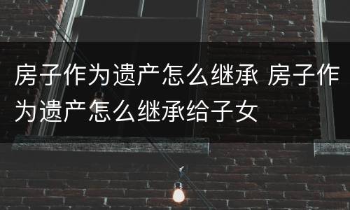 房子作为遗产怎么继承 房子作为遗产怎么继承给子女