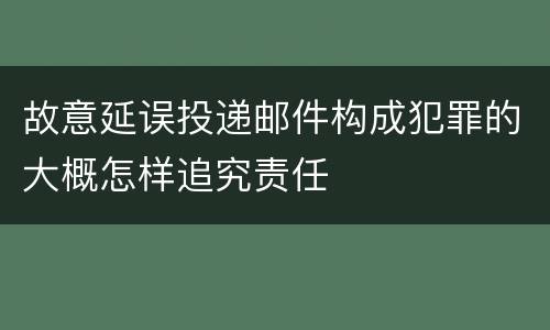 故意延误投递邮件构成犯罪的大概怎样追究责任