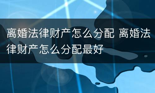 离婚法律财产怎么分配 离婚法律财产怎么分配最好