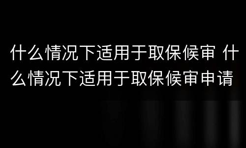 什么情况下适用于取保候审 什么情况下适用于取保候审申请