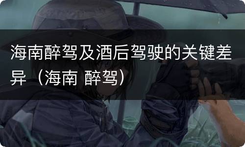 海南醉驾及酒后驾驶的关键差异（海南 醉驾）