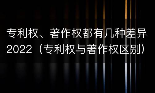 专利权、著作权都有几种差异2022（专利权与著作权区别）