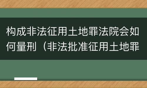 构成非法征用土地罪法院会如何量刑（非法批准征用土地罪）