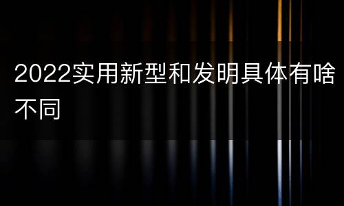 2022实用新型和发明具体有啥不同
