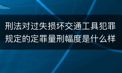 刑法对过失损坏交通工具犯罪规定的定罪量刑幅度是什么样的