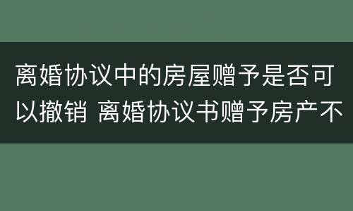 离婚协议中的房屋赠予是否可以撤销 离婚协议书赠予房产不能任意撤销,什么情况才能撤销