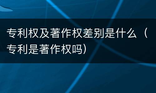 专利权及著作权差别是什么（专利是著作权吗）
