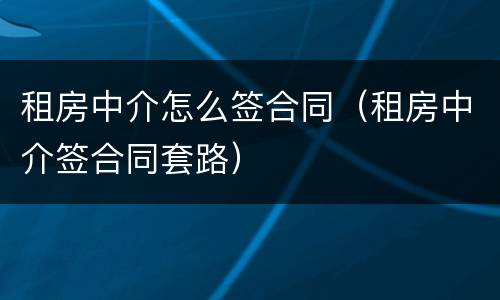 租房中介怎么签合同（租房中介签合同套路）