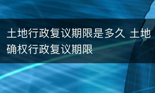 土地行政复议期限是多久 土地确权行政复议期限