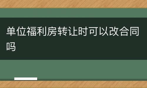 单位福利房转让时可以改合同吗