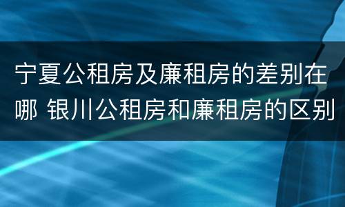 宁夏公租房及廉租房的差别在哪 银川公租房和廉租房的区别