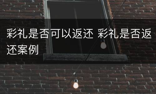 彩礼是否可以返还 彩礼是否返还案例