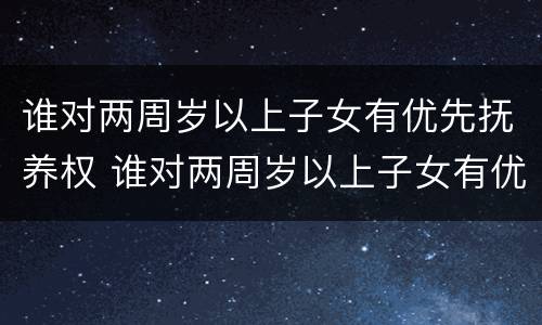 谁对两周岁以上子女有优先抚养权 谁对两周岁以上子女有优先抚养权呢