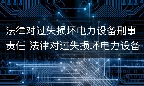 法律对过失损坏电力设备刑事责任 法律对过失损坏电力设备刑事责任追究