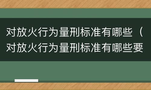 对放火行为量刑标准有哪些（对放火行为量刑标准有哪些要求）