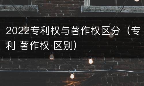 2022专利权与著作权区分（专利 著作权 区别）