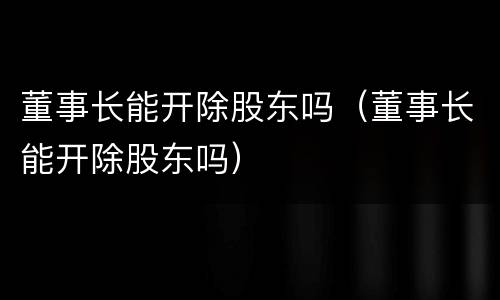 董事长能开除股东吗（董事长能开除股东吗）
