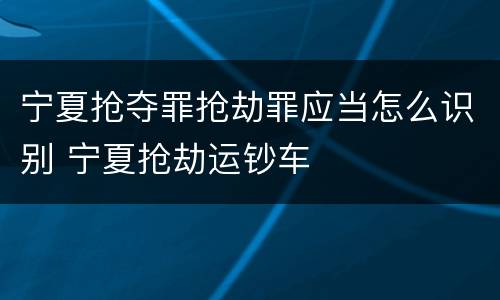 宁夏抢夺罪抢劫罪应当怎么识别 宁夏抢劫运钞车