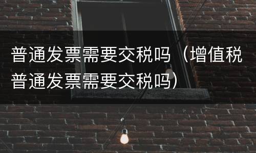 普通发票需要交税吗（增值税普通发票需要交税吗）