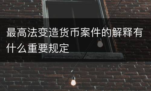 最高法变造货币案件的解释有什么重要规定