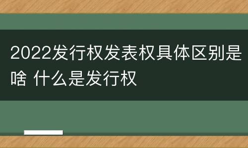 2022发行权发表权具体区别是啥 什么是发行权
