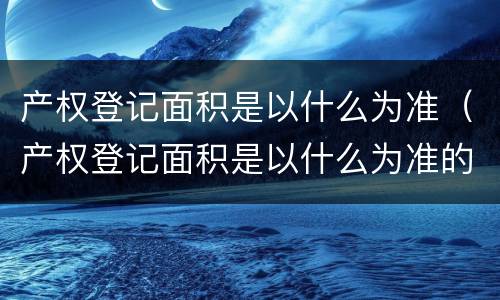 产权登记面积是以什么为准（产权登记面积是以什么为准的）