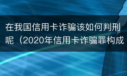 在我国信用卡诈骗该如何判刑呢（2020年信用卡诈骗罪构成要件）