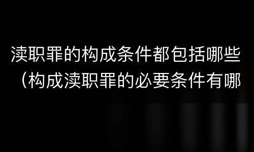 渎职罪的构成条件都包括哪些（构成渎职罪的必要条件有哪些）