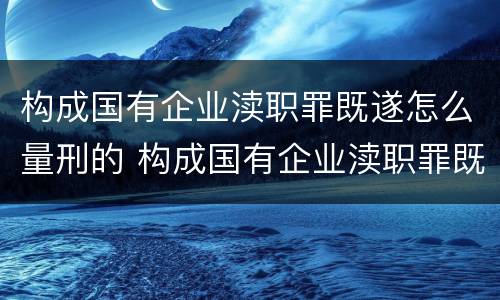 构成国有企业渎职罪既遂怎么量刑的 构成国有企业渎职罪既遂怎么量刑的
