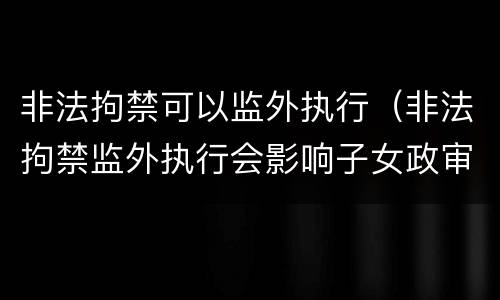 非法拘禁可以监外执行（非法拘禁监外执行会影响子女政审吗）